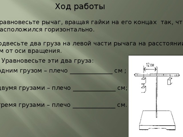 Ход работы Уравновесьте рычаг, вращая гайки на его концах так, чтобы он расположился горизонтально. 2. Подвесьте два груза на левой части рычага на расстоянии 12 см от оси вращения. 3. Уравновесьте эти два груза: а) одним грузом – плечо ______________ см ; б) двумя грузами – плечо ______________ см; в) тремя грузами – плечо ______________ см.  