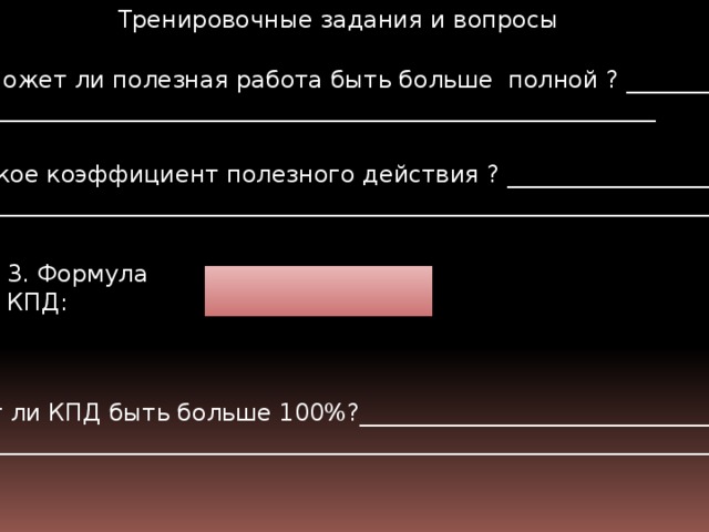 Тренировочные задания и вопросы Может ли полезная работа быть больше полной ? ____________ ____________________________________________________________ 2. Что такое коэффициент полезного действия ? ____________________ ________________________________________________________________________________ 3. Формула КПД: 4. Может ли КПД быть больше 100%?_________________________________ _______________________________________________________________________________  