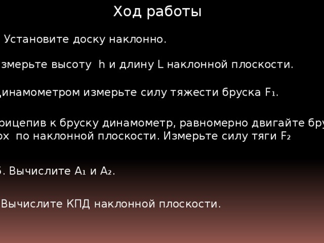 Ход работы 1. Установите доску наклонно. 2. Измерьте высоту h и длину L наклонной плоскости.  3. Динамометром измерьте силу тяжести бруска F₁. 4. Прицепив к бруску динамометр, равномерно двигайте брусок вверх по наклонной плоскости. Измерьте силу тяги F₂  5. Вычислите А ₁ и А ₂. 6. Вычислите КПД наклонной плоскости.  