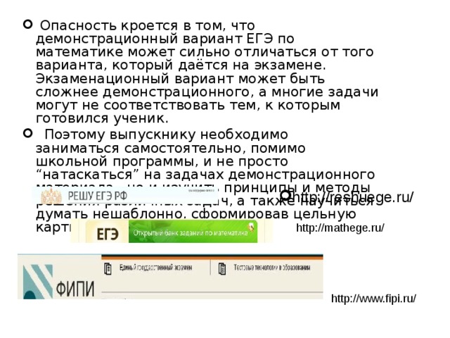 Опасность кроется в том, что демонстрационный вариант ЕГЭ по математике может сильно отличаться от того варианта, который даётся на экзамене. Экзаменационный вариант может быть сложнее демонстрационного, а многие задачи могут не соответствовать тем, к которым готовился ученик.   Поэтому выпускнику необходимо заниматься самостоятельно, помимо школьной программы, и не просто “натаскаться” на задачах демонстрационного материала, но и изучить принципы и методы решения различных задач, а также научиться думать нешаблонно, сформировав цельную картину изучаемого предмета. http://reshuege.ru/