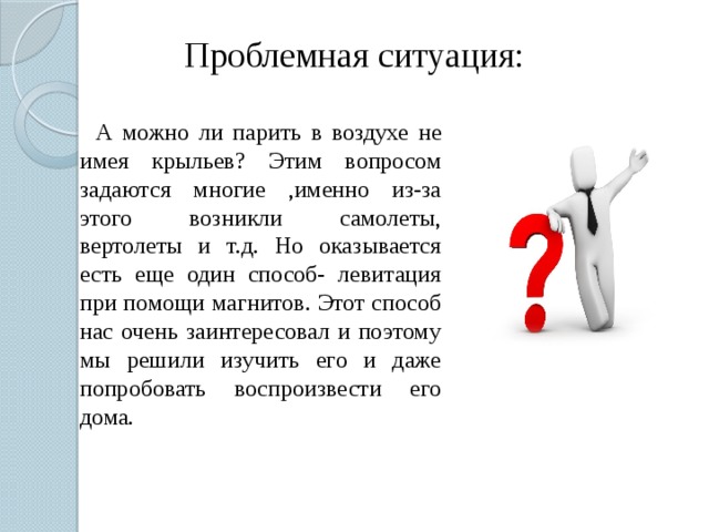 Проблемная ситуация:  А можно ли парить в воздухе не имея крыльев? Этим вопросом задаются многие ,именно из-за этого возникли самолеты, вертолеты и т.д. Но оказывается есть еще один способ- левитация при помощи магнитов. Этот способ нас очень заинтересовал и поэтому мы решили изучить его и даже попробовать воспроизвести его дома. 