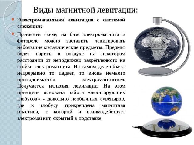 Виды магнитной левитации: Электромагнитная левитация с системой слежения: Применив схему на базе электромагнита и фотореле можно заставить левитировать небольшие металлические предметы. Предмет будет парить в воздухе на некотором расстоянии от неподвижно закрепленного на стойке электромагнита. На самом деле объект непрерывно то падает, то вновь немного приподнимается электромагнитном. Получается иллюзия левитации. На этом принципе основана работа «левитирующих глобусов» - довольно необычных сувениров, где к глобусу прикреплена магнитная пластина, с которой и взаимодействует электромагнит, скрытый в подставке. 