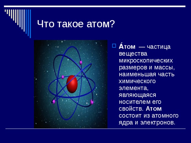 Что такое атом? А́том — частица вещества микроскопических размеров и массы, наименьшая часть химического элемента, являющаяся носителем его свойств. Атом состоит из атомного ядра и электронов. 