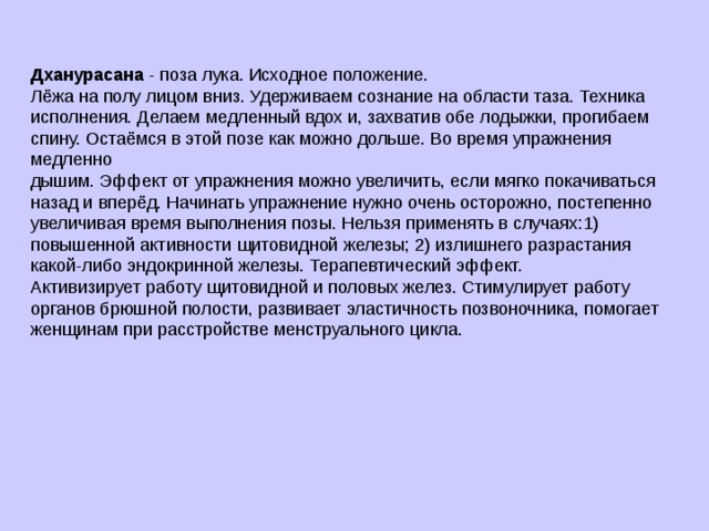 Дханурасана - поза лука. Исходное положение. Лёжа на полу лицом вниз. Удерживаем сознание на области таза. Техника исполнения. Делаем медленный вдох и, захватив обе лодыжки, прогибаем спину. Остаёмся в этой позе как можно дольше. Во время упражнения медленно дышим. Эффект от упражнения можно увеличить, если мягко покачиваться назад и вперёд. Начинать упражнение нужно очень осторожно, постепенно увеличивая время выполнения позы. Нельзя применять в случаях:1) повышенной активности щитовидной железы; 2) излишнего разрастания какой-либо эндокринной железы. Терапевтический эффект. Активизирует работу щитовидной и половых желез. Стимулирует работу органов брюшной полости, развивает эластичность позвоночника, помогает женщинам при расстройстве менструального цикла. 