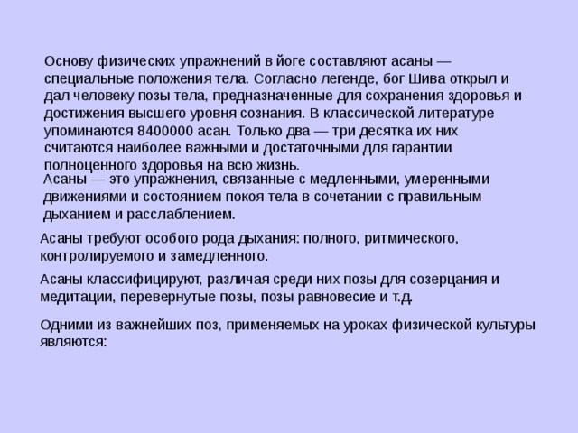 Основу физических упражнений в йоге составляют асаны — специальные положения тела. Согласно легенде, бог Шива открыл и дал человеку позы тела, предназначенные для сохранения здоровья и достижения высшего уровня сознания. В классической литературе упоминаются 8400000 асан. Только два — три десятка их них считаются наиболее важными и достаточными для гарантии полноценного здоровья на всю жизнь. Асаны — это упражнения, связанные с медленными, умеренными движениями и состоянием покоя тела в сочетании с правильным дыханием и расслаблением. . Асаны требуют особого рода дыхания: полного, ритмического, контролируемого и замедленного. Асаны классифицируют, различая среди них позы для созерцания и медитации, перевернутые позы, позы равновесие и т.д. Одними из важнейших поз, применяемых на уроках физической культуры являются: 