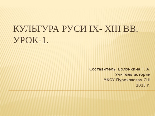 Культура Руси IX- XIII вв.  урок-1.   Составитель: Болонкина Т. А. Учитель истории МКОУ Пуреховская СШ 2015 г. 