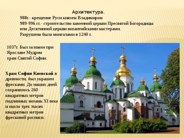 Архитектура. 988г.- крещение Руси князем Владимиром 989-996 гг.- строительство каменной церкви Пресвятой Богородицы или Десятинной церкви византийскими мастерами. Разрушена была монголами в 1240 г. 1037г. Был заложен при Ярославе Мудром храм Святой Софии. Храм Софии Киевской   в древности, был украшен фресками. До наших дней сохранилось 260 квадратных метров подлинных мозаик XI века и около трех тысяч квадратных метров фресковой росписи. 