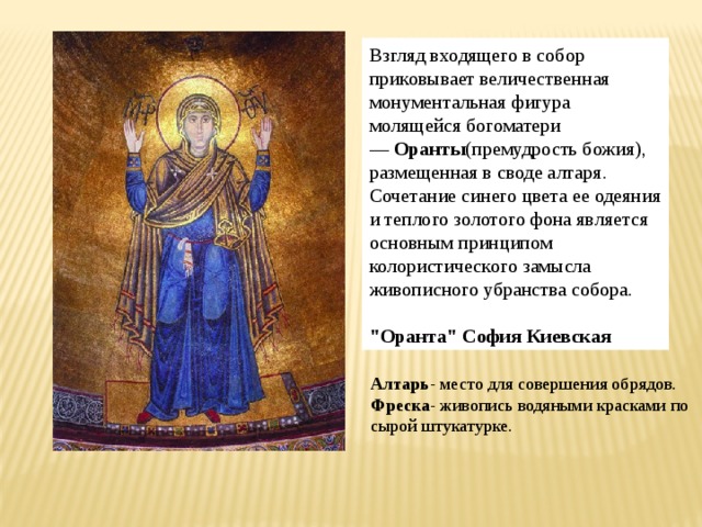 Взгляд входящего в собор приковывает величественная монументальная фигура молящейся богоматери —  Оранты (премудрость божия), размещенная в своде алтаря. Сочетание синего цвета ее одеяния и теплого золотого фона является основным принципом колористического замысла живописного убранства собора. 