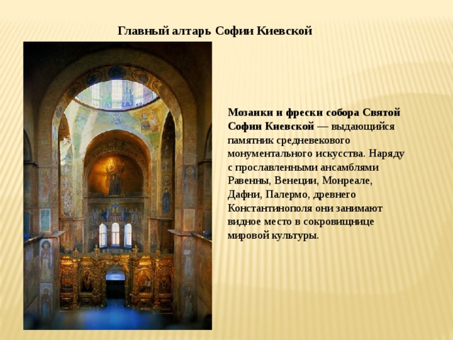 Главный алтарь Софии Киевской Мозаики и фрески собора Святой Софии Киевской  — выдающийся памятник средневекового монументального искусства. Наряду с прославленными ансамблями Равенны, Венеции, Монреале, Дафни, Палермо, древнего Константинополя они занимают видное место в сокровищнице мировой культуры. 