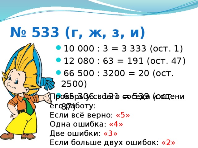 № 533 (г, ж, з, и) 10 000 : 3 = 3 333 (ост. 1) 12 080 : 63 = 191 (ост. 47) 66 500 : 3200 = 20 (ост. 2500) 65 306 : 121 = 539 (ост. 87) Проверь у своего соседа и оцени его работу: Если всё верно: «5» Одна ошибка: «4» Две ошибки: «3» Если больше двух ошибок: «2»