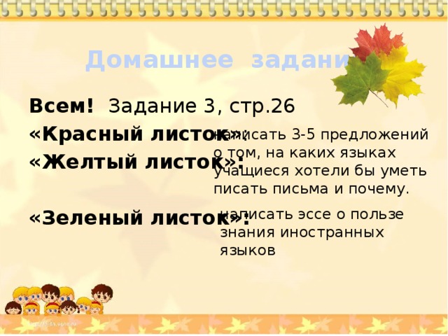 Домашнее задание Всем! Задание 3, стр.26 «Красный листок» : «Желтый листок»:  «Зеленый листок»: написать 3-5 предложений о том, на каких языках учащиеся хотели бы уметь писать письма и почему. написать эссе о пользе знания иностранных языков