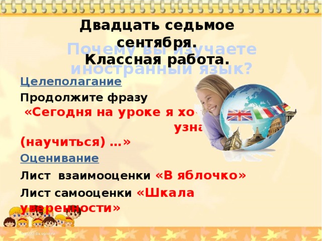 Двадцать седьмое сентября. Классная работа. Почему вы изучаете иностранный язык? Целеполагание Продолжите фразу «Сегодня на уроке я хочу узнать, (научиться) …» Оценивание Лист взаимооценки «В яблочко» Лист самооценки «Шкала уверенности»