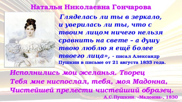 Наталья Николаевна Гончарова  Гляделась ли ты в зеркало,  и уверилась ли ты, что с твоим лицом ничего нельзя сравнить на свете – а душу твою люблю я ещё более твоего лица», - писал Александр Пушкин в письме от 21 августа 1833 года. Исполнились мои желанья. Творец  Тебя мне ниспослал, тебя, моя Мадонна,  Чистейшей прелести чистейший образец.   А.С.Пушкин. «Мадонна», 1830 