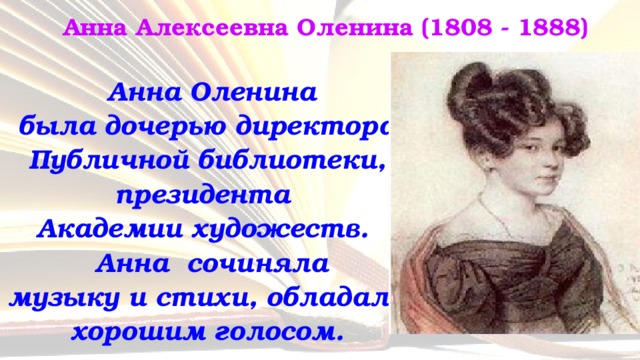 Анна Алексеевна Оленина (1808 - 1888)  Анна Оленина  была дочерью директора Публичной библиотеки, президента  Академии художеств.  Анна сочиняла  музыку и стихи, обладала хорошим голосом. 