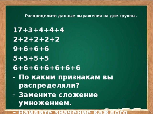  Распределите данные выражения на две группы .   17+3+4+4+4 2+2+2+2+2 9+6+6+6 5+5+5+5 6+6+6+6+6+6+6 По каким признакам вы распределяли? Замените сложение умножением. - Найдите значение каждого выражения.  