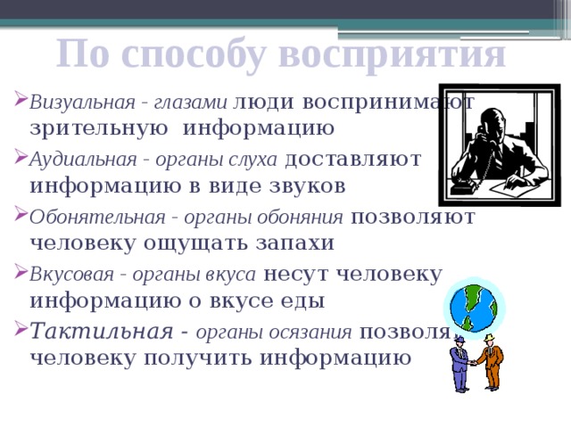 По способу восприятия Визуальная - глазами люди воспринимают зрительную информацию Аудиальная - органы слуха доставляют информацию в виде звуков Обонятельная - органы обоняния позволяют человеку ощущать запахи Вкусовая - органы вкуса несут человеку информацию о вкусе еды Тактильная - органы осязания позволяют человеку получить информацию 