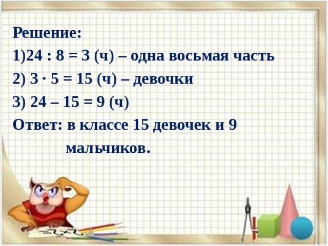Решение: 1)24 : 8 = 3 (ч) – одна восьмая часть 2) 3 ∙ 5 = 15 (ч) – девочки 3) 24 – 15 = 9 (ч) Ответ: в классе 15 девочек и 9  мальчиков. 