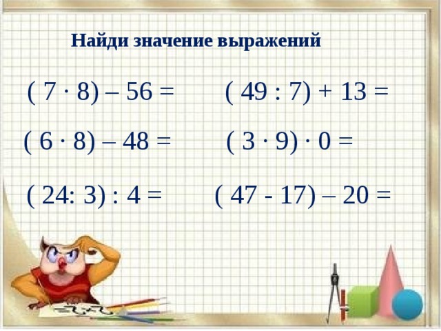 Найди значение выражений ( 7 ∙ 8) – 56 = ( 49 : 7) + 13 = ( 6 ∙ 8) – 48 = ( 3 ∙ 9) ∙ 0 = ( 24: 3) : 4 = ( 47 - 17) – 20 = 