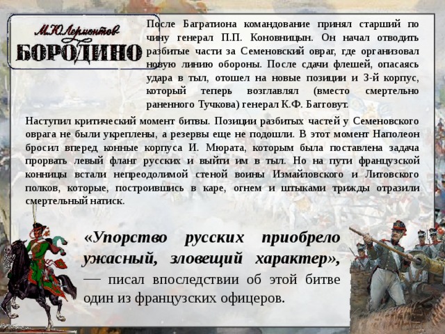 После Багратиона командование принял старший по чину генерал П.П. Коновницын. Он начал отводить разбитые части за Семеновский овраг, где организовал новую линию обороны. После сдачи флешей, опасаясь удара в тыл, отошел на новые позиции и 3-й корпус, который теперь возглавлял (вместо смертельно раненного Тучкова) генерал К.Ф. Багговут. Наступил критический момент битвы. Позиции разбитых частей у Семеновского оврага не были укреплены, а резервы еще не подошли. В этот момент Наполеон бросил вперед конные корпуса И. Мюрата, которым была поставлена задача прорвать левый фланг русских и выйти им в тыл. Но на пути французской конницы встали непреодолимой стеной воины Измайловского и Литовского полков, которые, построившись в каре, огнем и штыками трижды отразили смертельный натиск. « Упорство русских приобрело ужасный, зловещий характер», — писал впоследствии об этой битве один из французских офицеров. 