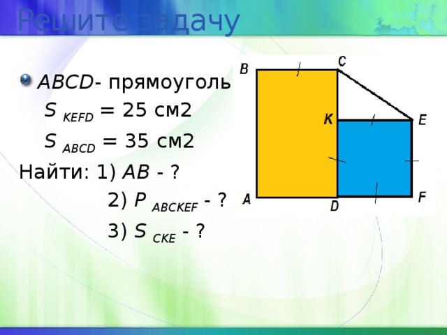 Решите задачу ABCD - прямоугольник  S  KEFD = 25 cм2  S ABCD  = 35 см2 Найти: 1) АВ - ?  2) Р  ABCKEF - ?  3) S CKE  - ? 