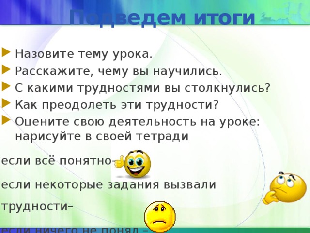 Подведем итоги Назовите тему урока. Расскажите, чему вы научились. С какими трудностями вы столкнулись? Как преодолеть эти трудности? Оцените свою деятельность на уроке: нарисуйте в своей тетради если всё понятно- если некоторые задания вызвали трудности– если ничего не понял – 