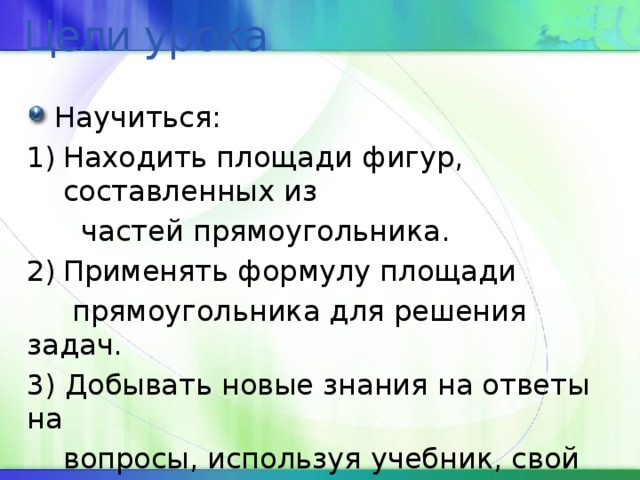 Цели урока Научиться: Находить площади фигур, составленных из  частей прямоугольника. Применять формулу площади  прямоугольника для решения задач. 3) Добывать новые знания на ответы на  вопросы, используя учебник, свой  жизненный опыт. 4) Воспитывать культуру поведения. 