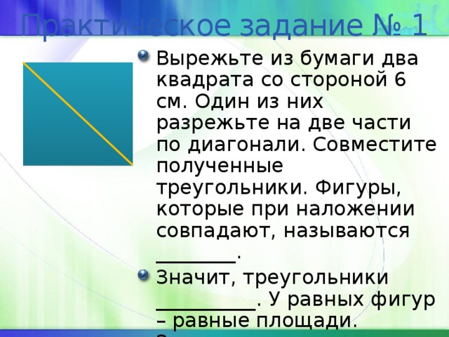 Практическое задание № 1 Вырежьте из бумаги два квадрата со стороной 6 см. Один из них разрежьте на две части по диагонали. Совместите полученные треугольники. Фигуры, которые при наложении совпадают, называются ________. Значит, треугольники __________. У равных фигур – равные площади. Значит, площадь каждого равна ___ см 2 . 