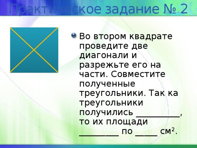 Практическое задание № 2 Во втором квадрате проведите две диагонали и разрежьте его на части. Совместите полученные треугольники. Так ка треугольники получились __________, то их площади _________ по _____ см 2 . 
