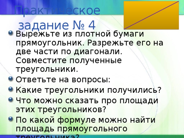 Практическое задание № 4 Вырежьте из плотной бумаги прямоугольник. Разрежьте его на две части по диагонали. Совместите полученные треугольники. Ответьте на вопросы: Какие треугольники получились? Что можно сказать про площади этих треугольников? По какой формуле можно найти площадь прямоугольного треугольника? 