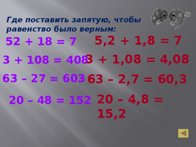 Где поставить запятую, чтобы равенство было верным: 5,2 + 1,8 = 7 52 + 18 = 7 3 + 1,08 = 4,08 3 + 108 = 408 63 – 27 = 603 63 – 2,7 = 60,3 20 – 4,8 = 15,2 20 – 48 = 152 