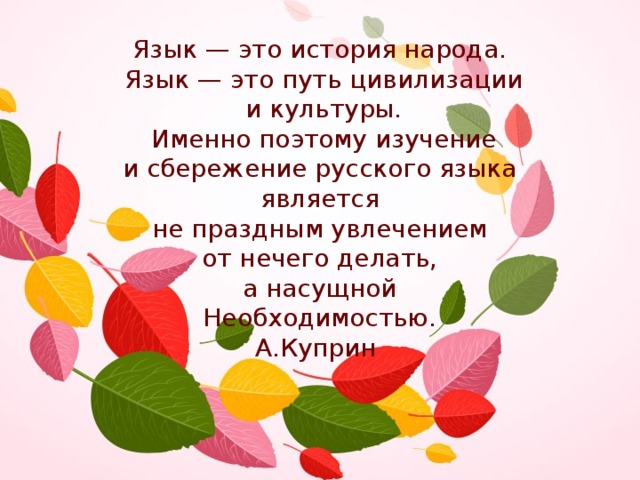 Язык — это история народа. Язык — это путь цивилизации и культуры.  Именно поэтому изучение и сбережение русского языка является не праздным увлечением от нечего делать, а насущной Необходимостью. А.Куприн   