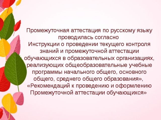 Промежуточная аттестация по русскому языку проводилась согласно Инструкции о проведении текущего контроля знаний и промежуточной аттестации обучающихся в образовательных организациях, реализующих общеобразовательные учебные программы начального общего, основного общего, среднего общего образования», «Рекомендаций к проведению и оформлению Промежуточной аттестации обучающихся» 