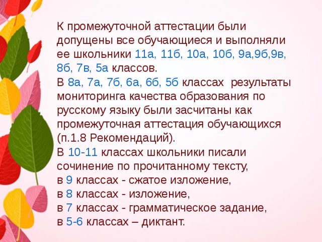    К промежуточной аттестации были допущены все обучающиеся и выполняли ее школьники  11а, 11б, 10а, 10б, 9а,9б,9в, 8б, 7в, 5а  классов.  В  8а, 7а, 7б, 6а, 6б, 5б  классах результаты мониторинга качества образования по русскому языку были засчитаны как промежуточная аттестация обучающихся (п.1.8 Рекомендаций). В 10-11  классах школьники писали сочинение по прочитанному тексту, в 9 классах - сжатое изложение, в 8  классах - изложение, в 7 классах - грамматическое задание, в 5-6 классах – диктант. 