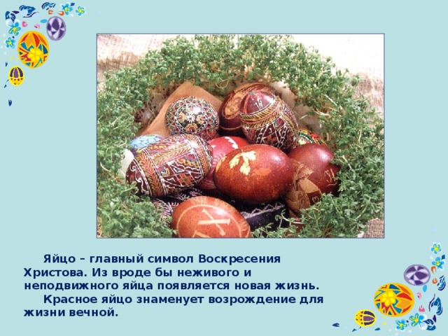  Яйцо – главный символ Воскресения Христова. Из вроде бы неживого и неподвижного яйца появляется новая жизнь.  Красное яйцо знаменует возрождение для жизни вечной. 