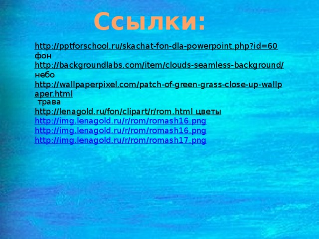Ссылки: http://pptforschool.ru/skachat-fon-dla-powerpoint.php?id=60  фон http://backgroundlabs.com/item/clouds-seamless-background/  небо http://wallpaperpixel.com/patch-of-green-grass-close-up-wallpaper.html  трава http://lenagold.ru/fon/clipart/r/rom.html  цветы http://img.lenagold.ru/r/rom/romash16.png http://img.lenagold.ru/r/rom/romash16.png http://img.lenagold.ru/r/rom/romash17.png