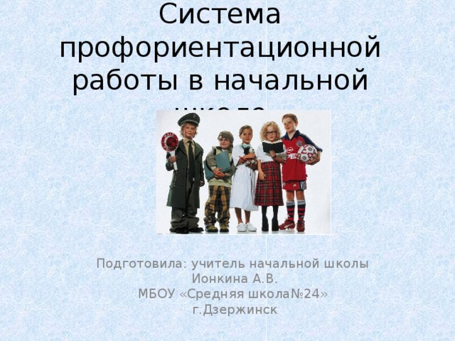 Система профориентационной работы в начальной школе Подготовила: учитель начальной школы  Ионкина А.В. МБОУ «Средняя школа№24»  г.Дзержинск 