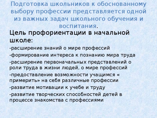 Подготовка школьников к обоснованному выбору профессии представляется одной из важных задач школьного обучения и воспитания . Цель профориентации в начальной школе: -расширение знаний о мире профессий -формирование интереса к познанию мира труда -расширение первоначальных представлений о роли труда в жизни людей, о мире профессий -предоставление возможности учащимся « примерить» на себя различные профессии -развитие мотивации к учебе и труду -развитие творческих способностей детей в процессе знакомства с профессиями 