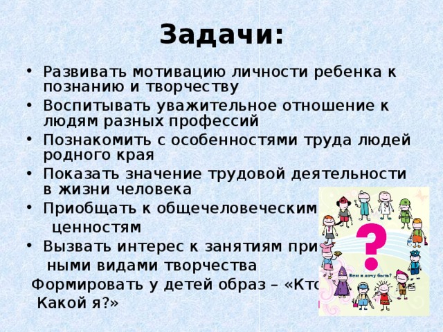 Задачи: Развивать мотивацию личности ребенка к познанию и творчеству Воспитывать уважительное отношение к людям разных профессий Познакомить с особенностями труда людей родного края Показать значение трудовой деятельности в жизни человека Приобщать к общечеловеческим  ценностям Вызвать интерес к занятиям приклад-  ными видами творчества  Формировать у детей образ – «Кто я?  Какой я?» 