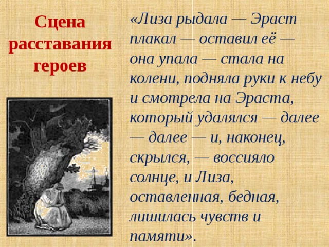 «Лиза рыдала — Эраст плакал — оставил её — она упала — стала на колени, подняла руки к небу и смотрела на Эраста, который удалялся — далее — далее — и, наконец, скрылся, — воссияло солнце, и Лиза, оставленная, бедная, лишилась чувств и памяти».  Сцена расставания героев 