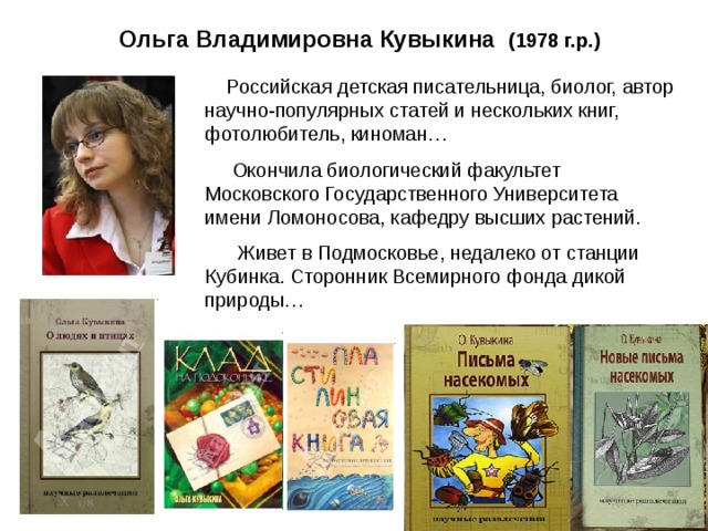 Ольга Владимировна Кувыкина (1978 г.р.)  Российская детская писательница, биолог, автор научно-популярных статей и нескольких книг, фотолюбитель, киноман…  Окончила биологический факультет Московского Государственного Университета имени Ломоносова, кафедру высших растений.  Живет в Подмосковье, недалеко от станции Кубинка.  Сторонник Всемирного фонда дикой природы…