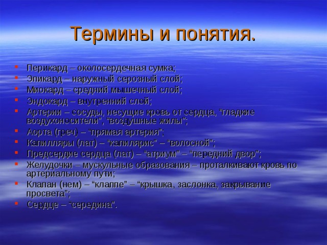 Термины и понятия. Перикард – околосердечная сумка; Эпикард – наружный серозный слой; Миокард – средний мышечный слой; Эндокард – внутренний слой; Артерии – сосуды, несущие кровь от сердца, “гладкие воздухоносители”, “воздушные жилы”; Аорта (греч) – “прямая артерия”; Капилляры (лат) – “капилярис” – “волосной”; Предсердие сердца (лат) – “атриум” – “передний двор”; Желудочки – мускульные образования – проталкивают кровь по артериальному пути; Клапан (нем) – “клаппе” – “крышка, заслонка, закрывание просвета”; Сердце – “середина”. 