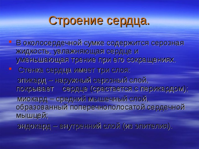 Строение сердца. В околосердечной сумке содержится серозная жидкость, увлажняющая сердце и уменьшающая трение при его сокращениях.  Стенка сердца имеет три слоя:  эпикард – наружный серозный слой, покрывает сердце (срастается с перикардом);  миокард – средний мышечный слой, образованный поперечнополосатой сердечной мышцей;  эндокард – внутренний слой (из эпителия). 