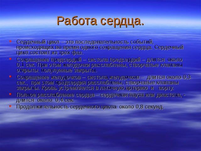 Работа сердца. Сердечный цикл – это последовательность событий, происходящих во время одного сокращения сердца. Сердечный цикл состоит из трех фаз. Сокращение предсердий – систола предсердий – длится около 0,1 сек. При этом желудочки расслаблены, створчатые клапаны открыты, полулунные закрыты. Сокращение желудочков – систола желудочков – длится около 0,3 сек., при этом предсердия расслаблены, створчатые клапаны закрыты. Кровь устремляется в легочную артерию и аорту. Полное расслабление сердца – сердечная пауза или диастола, - длится около 0,4 сек. Продолжительность сердечного цикла около 0,8 секунд. 