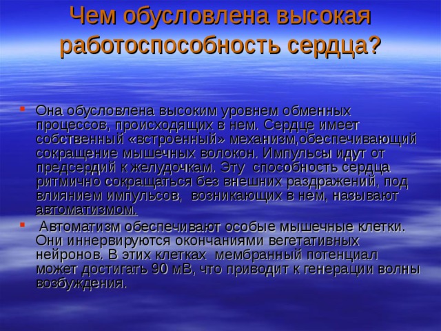 Чем обусловлена высокая работоспособность сердца?   Она обусловлена высоким уровнем обменных процессов, происходящих в нем. Сердце имеет собственный «встроенный» механизм,обеспечивающий сокращение мышечных волокон. Импульсы идут от предсердий к желудочкам. Эту способность сердца ритмично сокращаться без внешних раздражений, под влиянием импульсов, возникающих в нем, называют автоматизмом.  Автоматизм обеспечивают особые мышечные клетки. Они иннервируются окончаниями вегетативных нейронов. В этих клетках мембранный потенциал может достигать 90 мВ, что приводит к генерации волны возбуждения. 