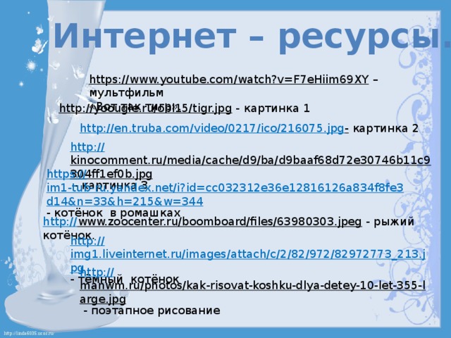 Интернет – ресурсы. https://www.youtube.com/watch?v=F7eHiim69XY – мультфильм «Вот так тигр». http://yoougle.ru/obl15/tigr.jpg  - картинка 1 http://en.truba.com/video/0217/ico/216075.jpg -  картинка 2 http:// kinocomment.ru/media/cache/d9/ba/d9baaf68d72e30746b11c9304ff1ef0b.jpg  - картинка 3 https:// im1-tub-ru.yandex.net/i?id=cc032312e36e12816126a834f8fe3d14&n=33&h=215&w=344 - котёнок в ромашках http:// www.zoocenter.ru/boomboard/files/63980303.jpeg  - рыжий котёнок. http:// img1.liveinternet.ru/images/attach/c/2/82/972/82972773_213.jpg - тёмный котёнок http:// manwm.ru/photos/kak-risovat-koshku-dlya-detey-10-let-355-large.jpg  - поэтапное рисование 