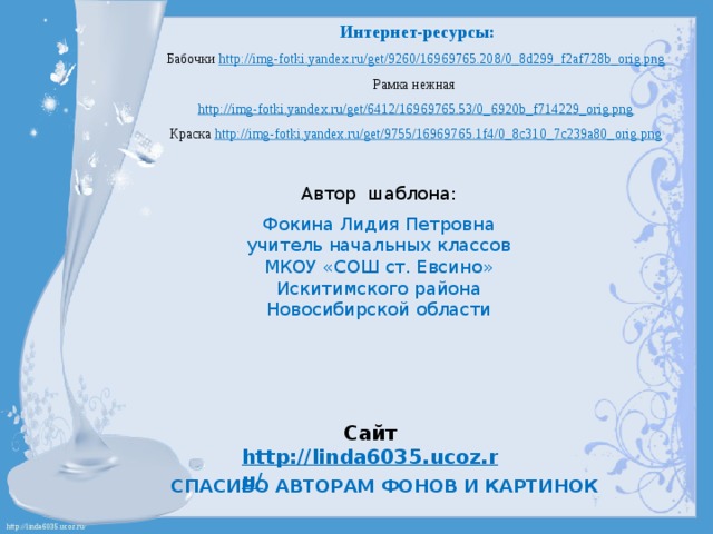Интернет-ресурсы: Бабочки http://img-fotki.yandex.ru/get/9260/16969765.208/0_8d299_f2af728b_orig.png  Рамка нежная http://img-fotki.yandex.ru/get/6412/16969765.53/0_6920b_f714229_orig.png  Краска http://img-fotki.yandex.ru/get/9755/16969765.1f4/0_8c310_7c239a80_orig.png  Автор шаблона: Фокина Лидия Петровна учитель начальных классов МКОУ «СОШ ст. Евсино» Искитимского района Новосибирской области Сайт http://linda6035.ucoz.ru/   СПАСИБО АВТОРАМ ФОНОВ И КАРТИНОК 