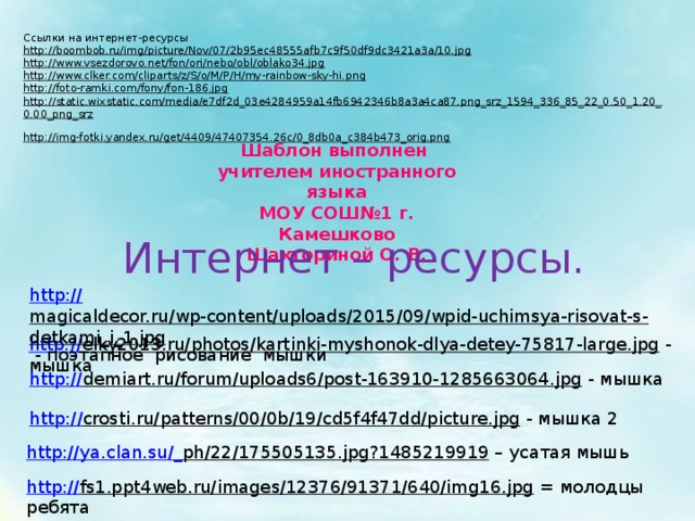 Ссылки на интернет-ресурсы http://boombob.ru/img/picture/Nov/07/2b95ec48555afb7c9f50df9dc3421a3a/10.jpg  http://www.vsezdorovo.net/fon/ori/nebo/obl/oblako34.jpg  http://www.clker.com/cliparts/z/S/o/M/P/H/my-rainbow-sky-hi.png  http://foto-ramki.com/fony/fon-186.jpg  http://static.wixstatic.com/media/e7df2d_03e4284959a14fb6942346b8a3a4ca87.png_srz_1594_336_85_22_0.50_1.20_0.00_png_srz  http://img-fotki.yandex.ru/get/4409/47407354.26c/0_8db0a_c384b473_orig.png  Шаблон выполнен учителем иностранного языка МОУ СОШ№1 г. Камешково Шахториной О. В. Интернет – ресурсы. http:// magicaldecor.ru/wp-content/uploads/2015/09/wpid-uchimsya-risovat-s-detkami_i_1.jpg  - поэтапное рисование мышки http:// elky2013.ru/photos/kartinki-myshonok-dlya-detey-75817-large.jpg  - мышка http:// demiart.ru/forum/uploads6/post-163910-1285663064.jpg  - мышка http:// crosti.ru/patterns/00/0b/19/cd5f4f47dd/picture.jpg  - мышка 2 http://ya.clan.su/_ ph/22/175505135.jpg?1485219919 – усатая мышь http:// fs1.ppt4web.ru/images/12376/91371/640/img16.jpg  = молодцы ребята 