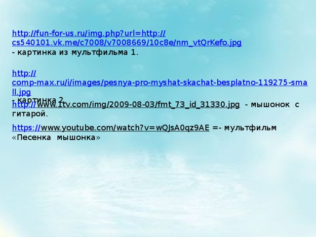 http://fun-for-us.ru/img.php?url=http:// cs540101.vk.me/c7008/v7008669/10c8e/nm_vtQrKefo.jpg - картинка из мультфильма 1. http:// comp-max.ru/i/images/pesnya-pro-myshat-skachat-besplatno-119275-small.jpg - картинка 2. http:// www.1tv.com/img/2009-08-03/fmt_73_id_31330.jpg  - мышонок с гитарой. https:// www.youtube.com/watch?v=wQJsA0qz9AE  =- мультфильм «Песенка мышонка» 