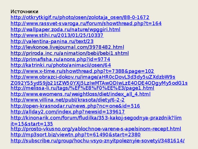 Источники http:// otkrytkigif.ru/photo/osen/zolotaja_osen/88-0-1672 http:// www.rassvet-svaroga.ru/forum/showthread.php?t=164 http:// wallpaper.zoda.ru/nature/wpggiri.html http:// www.stihi.ru/2013/01/25/10337 http:// valentina-panina.ru/text/23 http:// levkonoe.livejournal.com/3978482.html http:// priroda.inc.ru/animation/bebi/bebi1.shtml http://primafisha.ru/anons.php?id=9774 http://katrinki.ru/photo/animacii/osen/64 http://www.x-time.ru/showthread.php?t=7388&page=102 http://www.obrazci-dokov.ru/image/aHR0cDovL3d3dy5uZXdzbW9sZG92YS5ydS9jb21tZW50YXJ5LzIwMTAwODIwLzE4ODE4ODgyMy5odG1s http://melissa-li.ru/tags/%EF%E8%F0%EE%E3/page1.html http://www.ewomens.ru/weightloss/diet/index_all_4.html http://www.villina.net/publ/krasota/diety/6-2-2 http://open-krasnodar.ru/news.php?nc=one&id=516 http://allday2.com/index.php?newsid=139617 http://kinonarik.com/forum/fludilka/353-kakoj-segodnya-prazdnik?limit=15&start=135 http://prosto-vkusno.org/yablochnoe-varene-s-apelsinom-recept.html http://mp3sort.biz/viewtn.php?t=61490&start=2380 http://subscribe.ru/group/hochu-vsyo-znyitpoleznyie-sovetyi/3481614/  