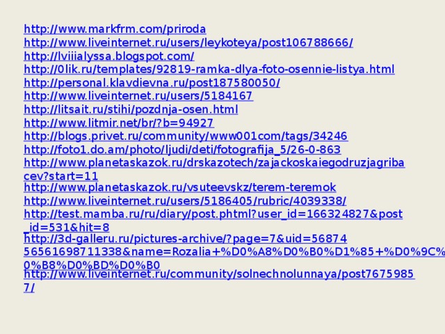 http://www.markfrm.com/priroda http://www.liveinternet.ru/users/leykoteya/post106788666/ http://lviiialyssa.blogspot.com/ http://0lik.ru/templates/92819-ramka-dlya-foto-osennie-listya.html http://personal.klavdievna.ru/post187580050/ http://www.liveinternet.ru/users/5184167 http://litsait.ru/stihi/pozdnja-osen.html http://www.litmir.net/br/?b=94927 http://blogs.privet.ru/community/www001com/tags/34246 http://foto1.do.am/photo/ljudi/deti/fotografija_5/26-0-863 http://www.planetaskazok.ru/drskazotech/zajackoskaiegodruzjagribacev?start=11 http://www.planetaskazok.ru/vsuteevskz/terem-teremok http://www.liveinternet.ru/users/5186405/rubric/4039338/ http://test.mamba.ru/ru/diary/post.phtml?user_id=166324827&post_id=531&hit=8 http://3d-galleru.ru/pictures-archive/?page=7&uid=5687456561698711338&name=Rozalia+%D0%A8%D0%B0%D1%85+%D0%9C%D0%B8%D0%BD%D0%B0 http://www.liveinternet.ru/community/solnechnolunnaya/post76759857/ 